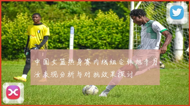 中国女篮热身赛内线组合韩旭李月汝表现分析与对抗效果探讨